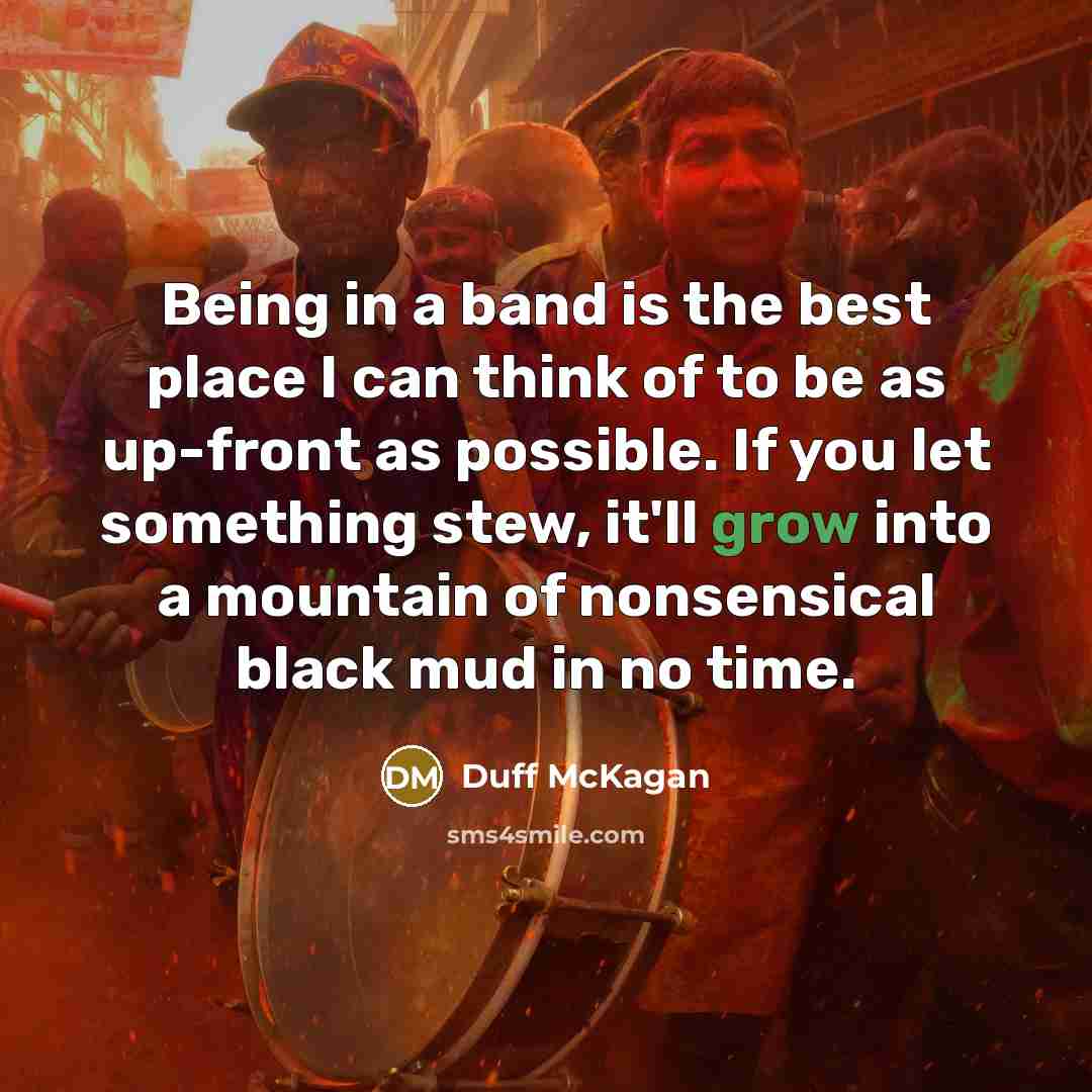 “Being in a band is the best place I can think of to be as up-front as possible. If you let something stew, it'll grow into a mountain of nonsensical black mud in no time.” quote by Duff McKagan