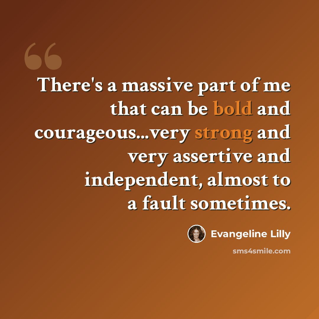 “There's a massive part of me that can be bold and courageous...very strong and very assertive and independent, almost to a fault sometimes.” quote by Evangeline Lilly