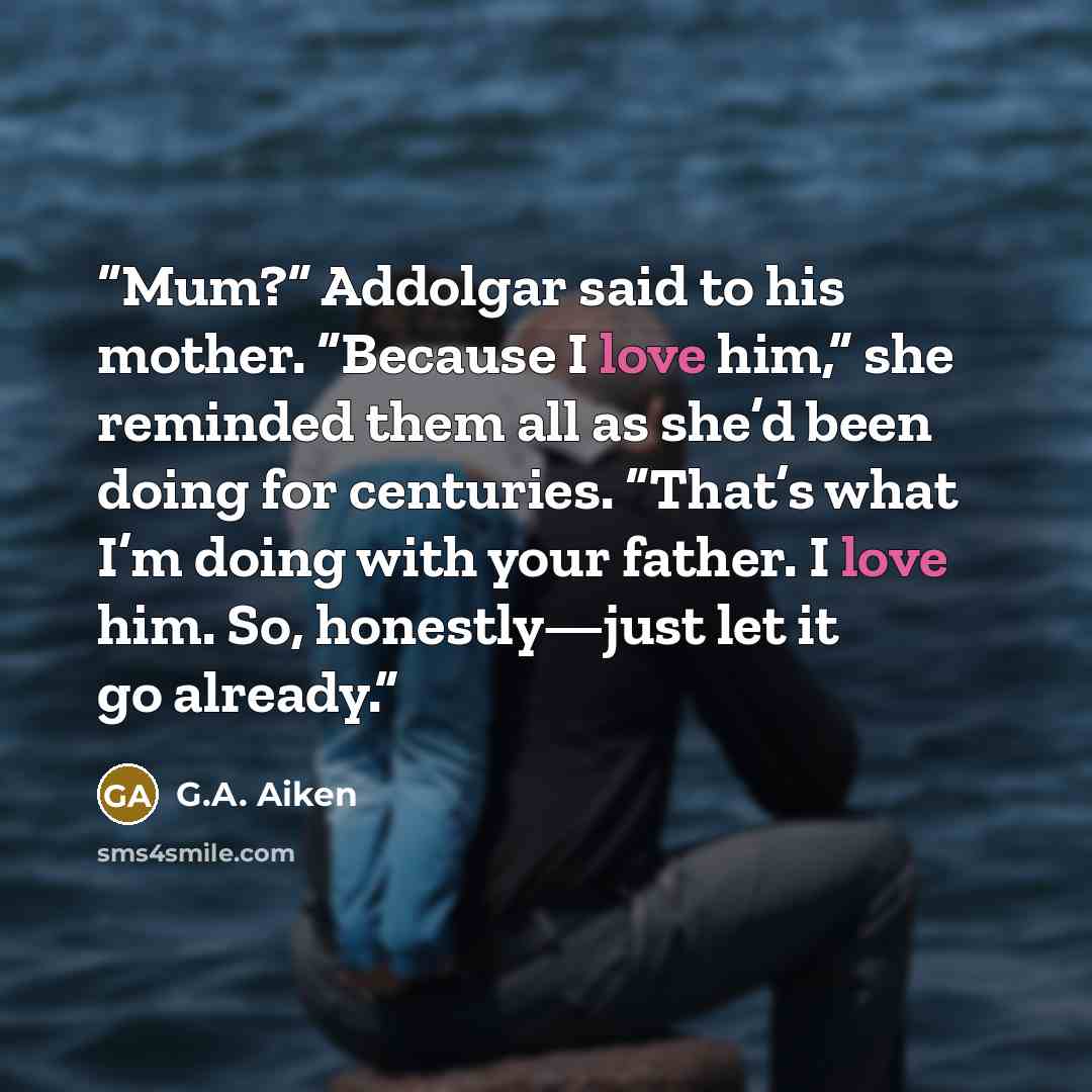 “Mum?” Addolgar said to his mother. “Because I love him,” she reminded them all as she’d been doing for centuries. “That’s what I’m doing with your father. I love him. So, honestly—just let it go already.” quote by G.A. Aiken