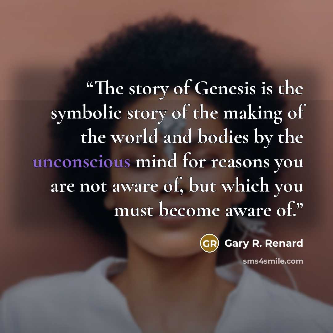 “The story of Genesis is the symbolic story of the making of the world and bodies by the unconscious mind for reasons you are not aware of, but which you must become aware of.” quote by Gary R. Renard