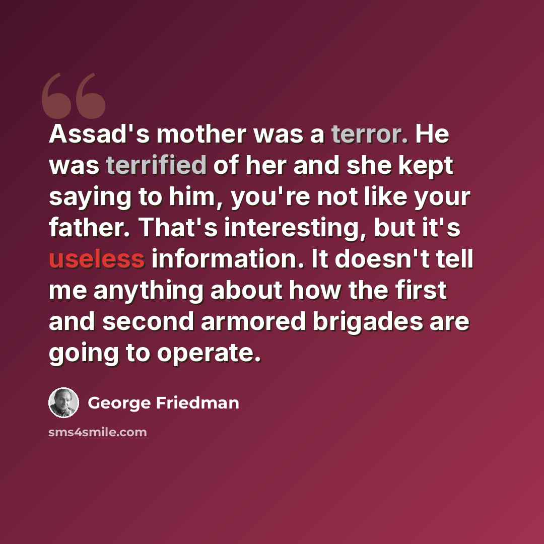 “Assad's mother was a terror. He was terrified of her and she kept saying to him, you're not like your father. That's interesting, but it's useless information. It doesn't tell me anything about how the first and second armored brigades are going to operate.” quote by George Friedman
