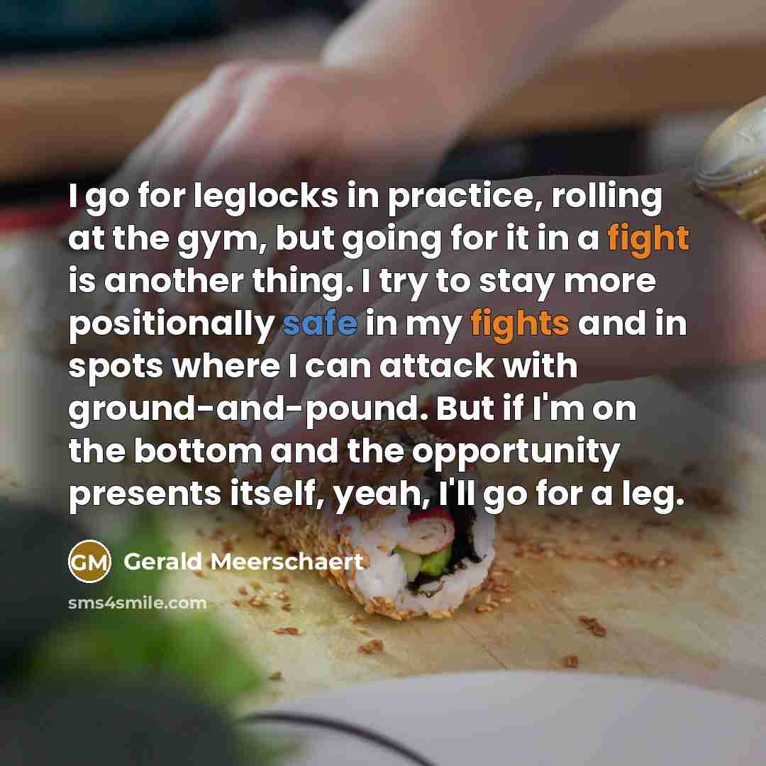 “I go for leglocks in practice, rolling at the gym, but going for it in a fight is another thing. I try to stay more positionally safe in my fights and in spots where I can attack with ground-and-pound. But if I'm on the bottom and the opportunity presents itself, yeah, I'll go for a leg.” quote by Gerald Meerschaert