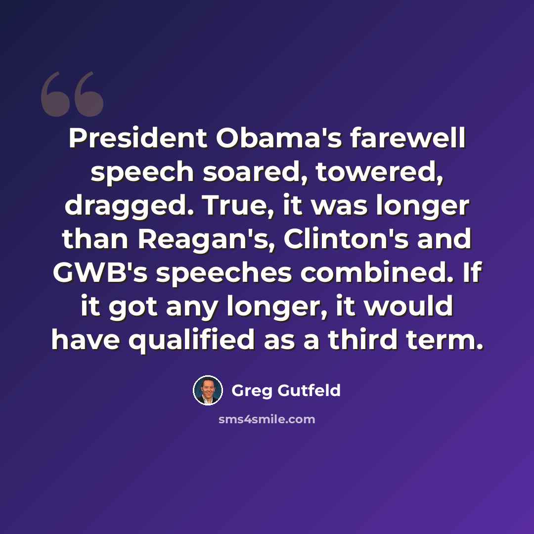“President Obama's farewell speech soared, towered, dragged. True, it was longer than Reagan's, Clinton's and GWB's speeches combined. If it got any longer, it would have qualified as a third term.” quote by Greg Gutfeld