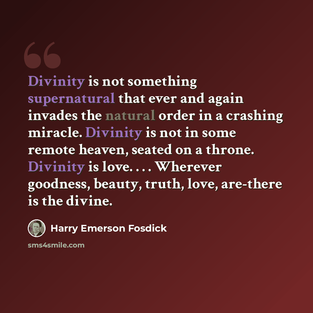 “Divinity is not something supernatural that ever and again invades the natural order in a crashing miracle. Divinity is not in some remote heaven, seated on a throne. Divinity is love. . . . Wherever goodness, beauty, truth, love, are-there is the divine.” quote by Harry Emerson Fosdick