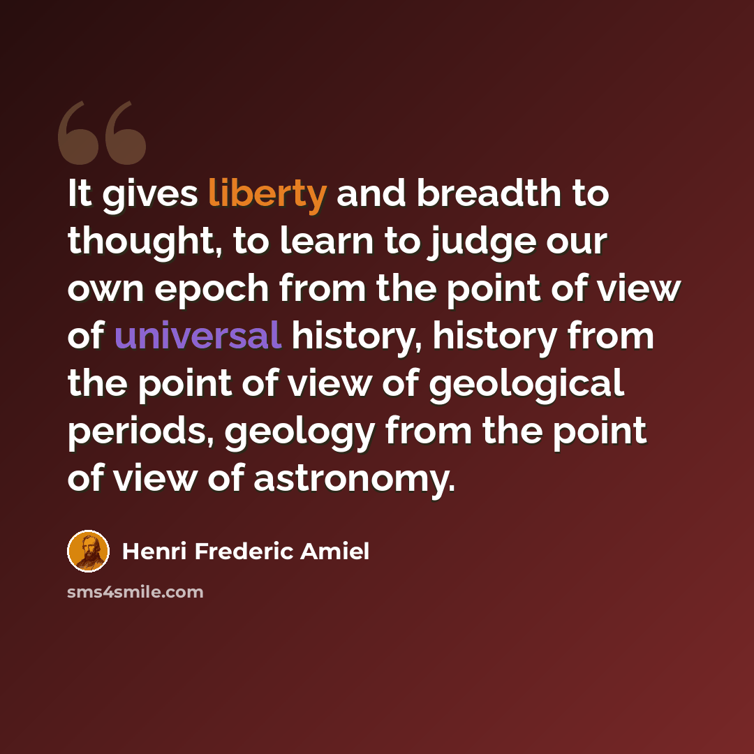 “It gives liberty and breadth to thought, to learn to judge our own epoch from the point of view of universal history, history from the point of view of geological periods, geology from the point of view of astronomy.” quote by Henri Frederic Amiel