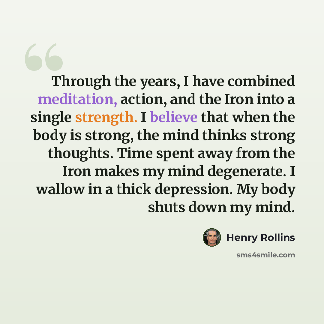 “Through the years, I have combined meditation, action, and the Iron into a single strength. I believe that when the body is strong, the mind thinks strong thoughts. Time spent away from the Iron makes my mind degenerate. I wallow in a thick depression. My body shuts down my mind.” quote by Henry Rollins