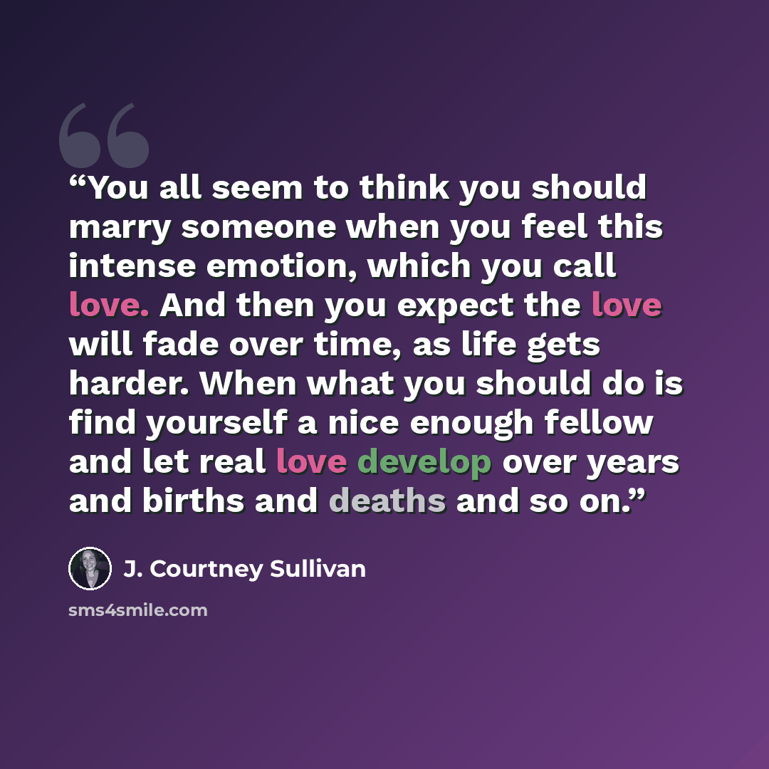 “You all seem to think you should marry someone when you feel this intense emotion, which you call love. And then you expect the love will fade over time, as life gets harder. When what you should do is find yourself a nice enough fellow and let real love develop over years and births and deaths…” quote by J. Courtney Sullivan