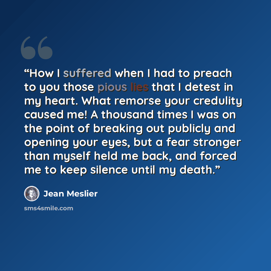 “How I suffered when I had to preach to you those pious lies that I detest in my heart. What remorse your credulity caused me! A thousand times I was on the point of breaking out publicly and opening your eyes, but a fear stronger than myself held me back, and forced me to keep silence until my…” quote by Jean Meslier