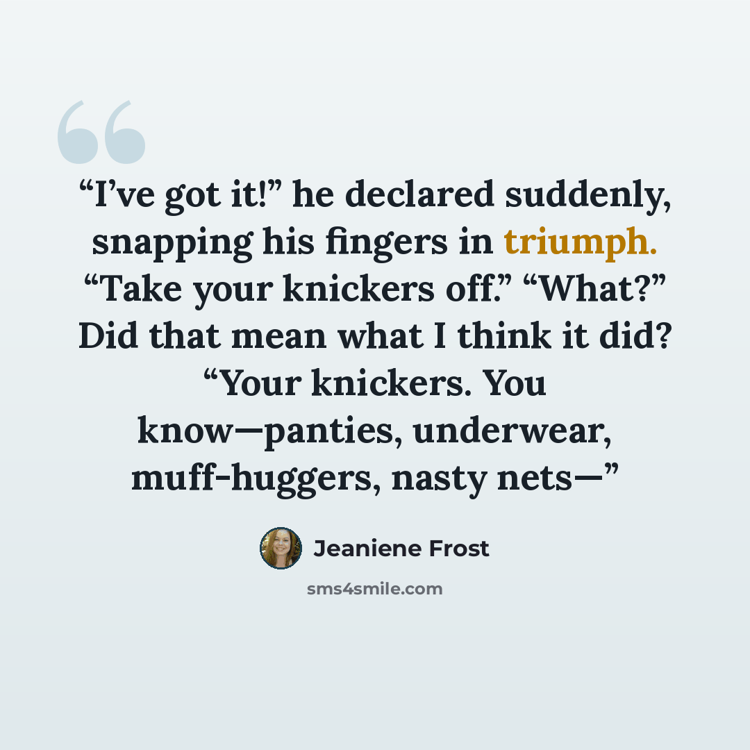 “I’ve got it!” he declared suddenly, snapping his fingers in triumph. “Take your knickers off.” “What?” Did that mean what I think it did? “Your knickers. You know—panties, underwear, muff-huggers, nasty nets—” quote by Jeaniene Frost