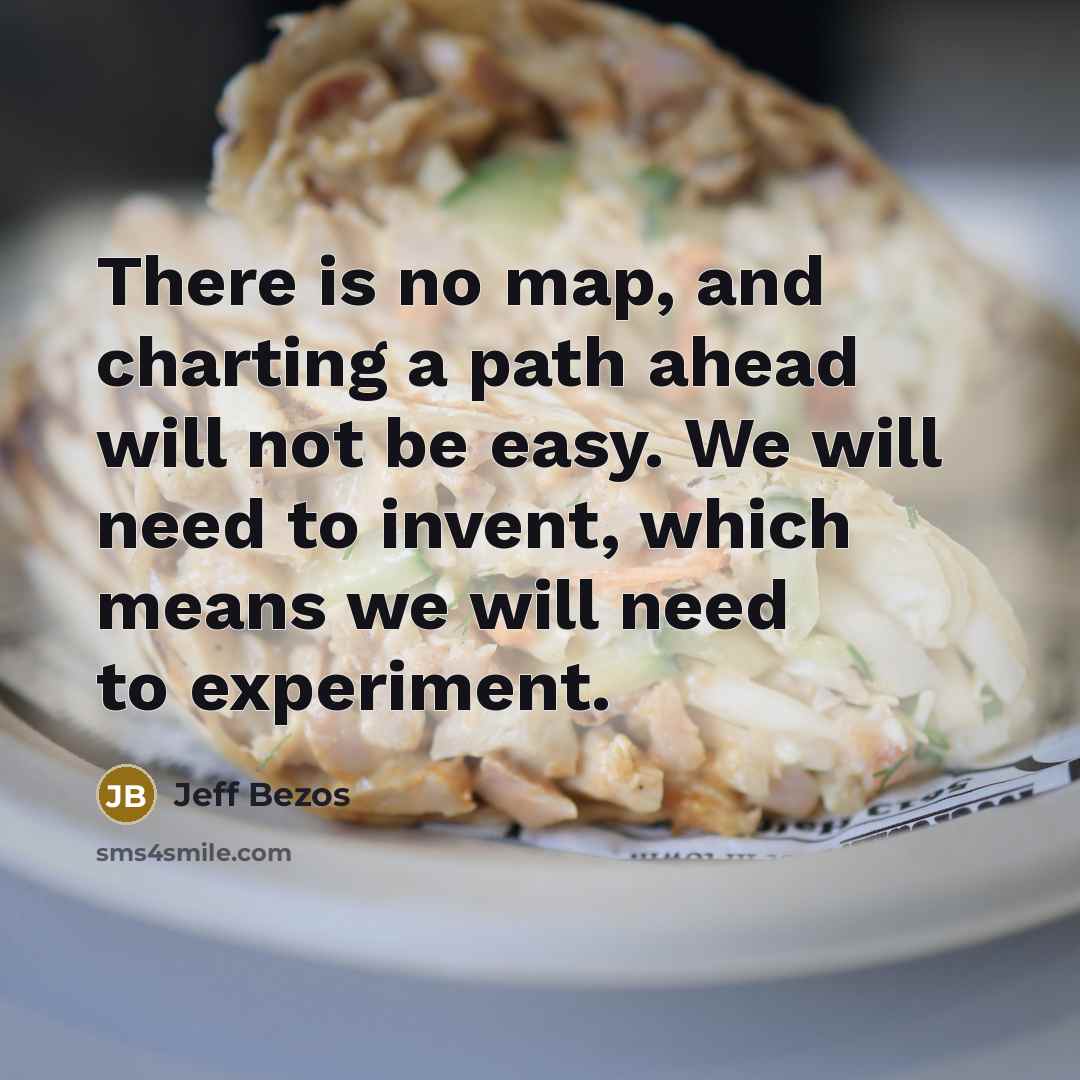 “There is no map, and charting a path ahead will not be easy. We will need to invent, which means we will need to experiment.” quote by Jeff Bezos