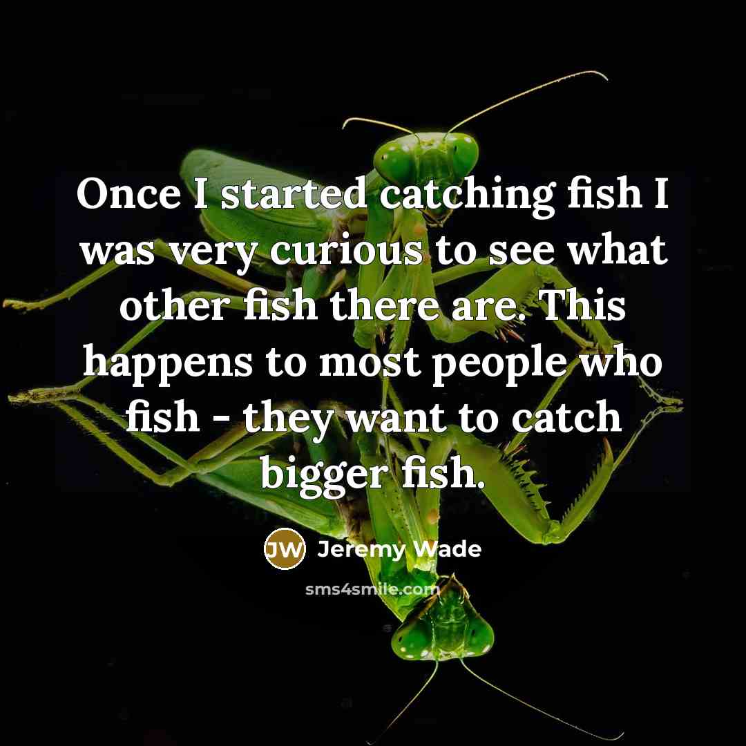 “Once I started catching fish I was very curious to see what other fish there are. This happens to most people who fish - they want to catch bigger fish.” quote by Jeremy Wade