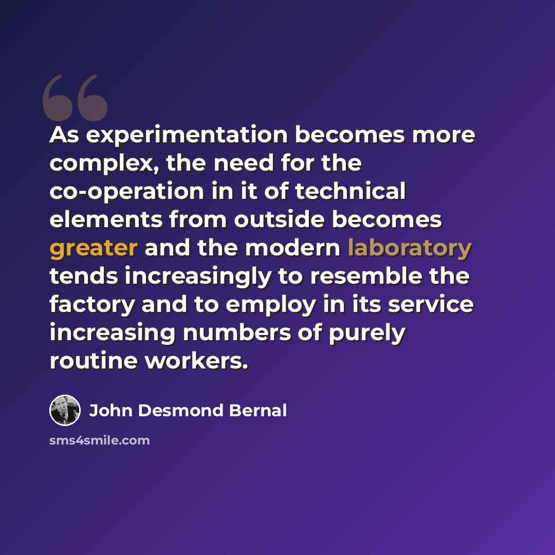 “As experimentation becomes more complex, the need for the co-operation in it of technical elements from outside becomes greater and the modern laboratory tends increasingly to resemble the factory and to employ in its service increasing numbers of purely routine workers.” quote by John Desmond Bernal