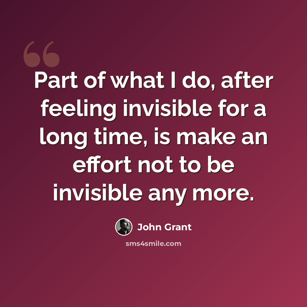 “Part of what I do, after feeling invisible for a long time, is make an effort not to be invisible any more.” quote by John Grant