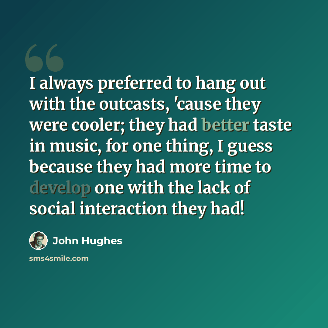 “I always preferred to hang out with the outcasts, 'cause they were cooler; they had better taste in music, for one thing, I guess because they had more time to develop one with the lack of social interaction they had!” quote by John Hughes
