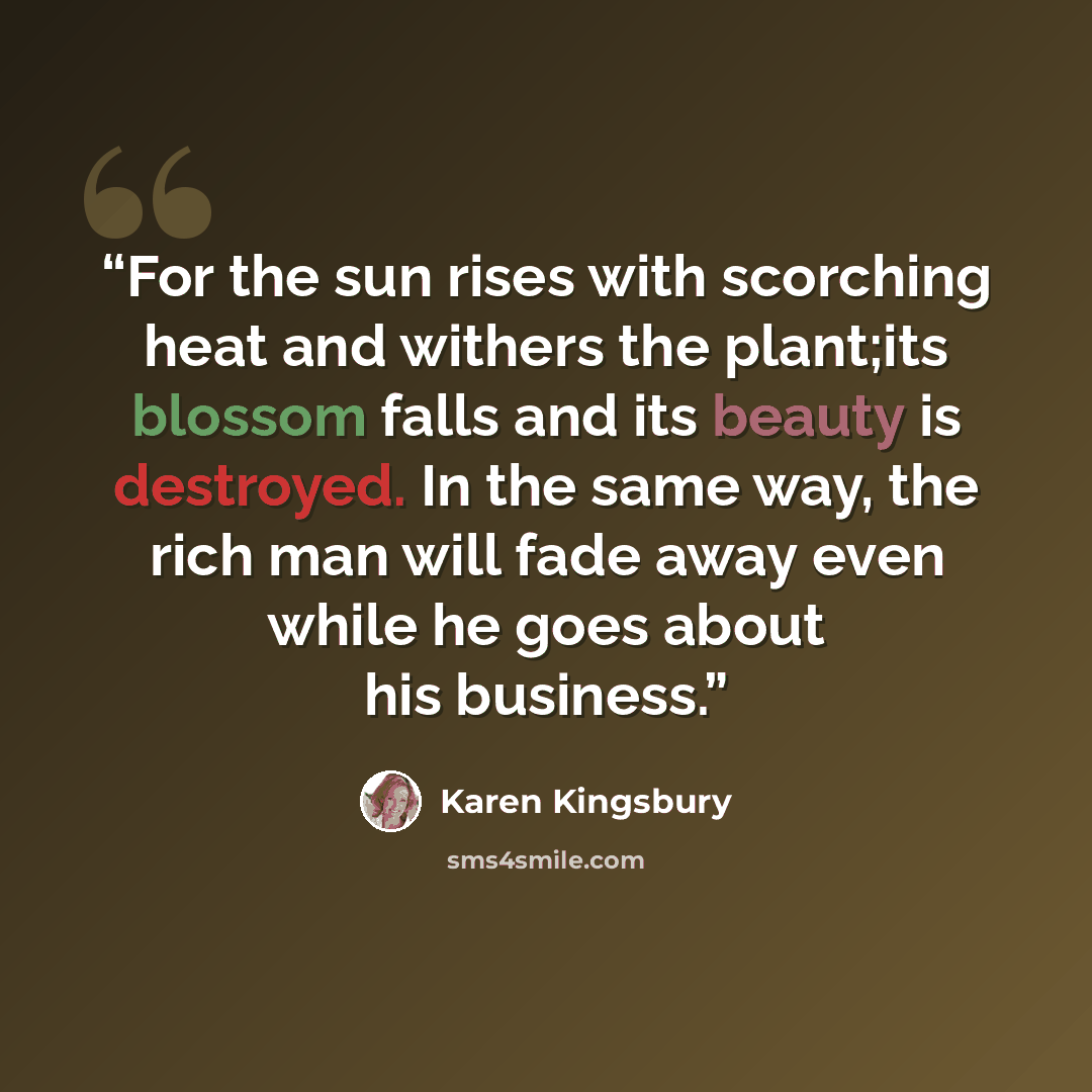 “For the sun rises with scorching heat and withers the plant;its blossom falls and its beauty is destroyed. In the same way, the rich man will fade away even while he goes about his business.” quote by Karen Kingsbury