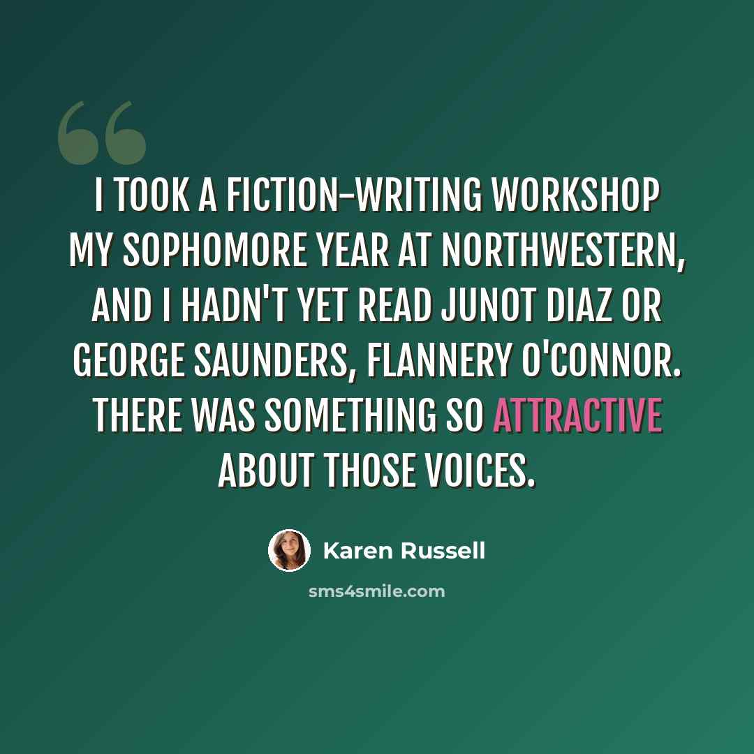“I took a fiction-writing workshop my sophomore year at Northwestern, and I hadn't yet read Junot Diaz or George Saunders, Flannery O'Connor. There was something so attractive about those voices.” quote by Karen Russell