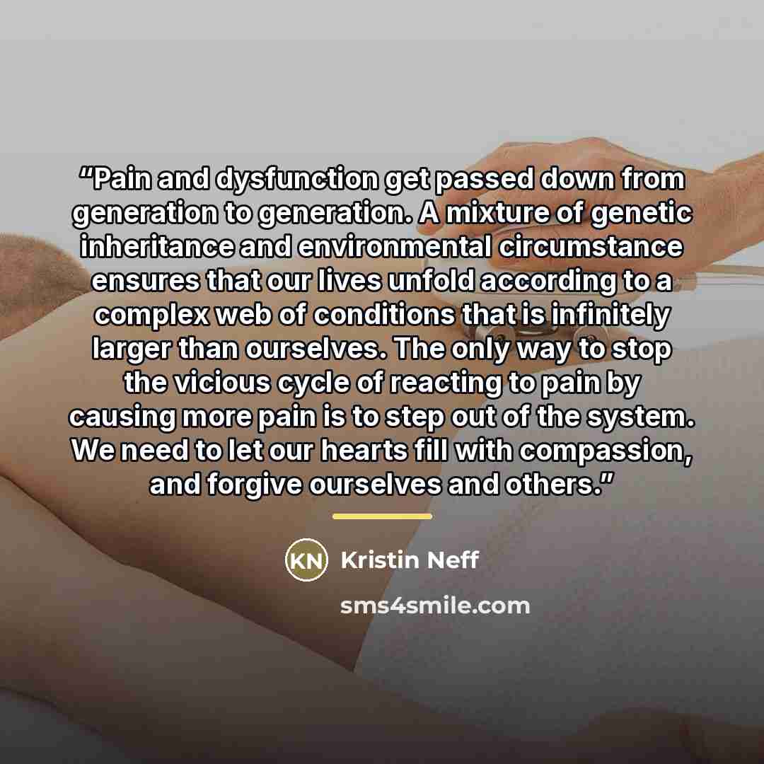 “Pain and dysfunction get passed down from generation to generation. A mixture of genetic inheritance and environmental circumstance ensures that our lives unfold according to a complex web of conditions that is infinitely larger than ourselves. The only way to stop the vicious cycle of reacting to…” quote by Kristin Neff