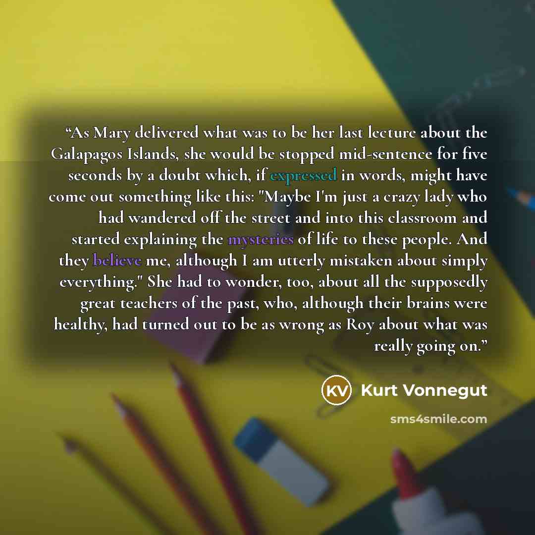 “As Mary delivered what was to be her last lecture about the Galapagos Islands, she would be stopped mid-sentence for five seconds by a doubt which, if expressed in words, might have come out something like this: "Maybe I'm just a crazy lady who had wandered off the street and into this classroom…” quote by Kurt Vonnegut
