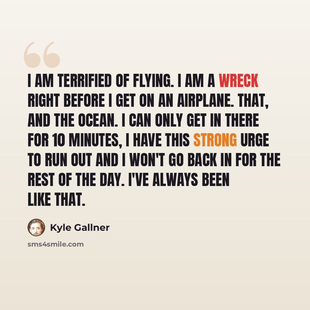 “I am terrified of flying. I am a wreck right before I get on an airplane. That, and the ocean. I can only get in there for 10 minutes, I have this strong urge to run out and I won't go back in for the rest of the day. I've always been like that.” quote by Kyle Gallner