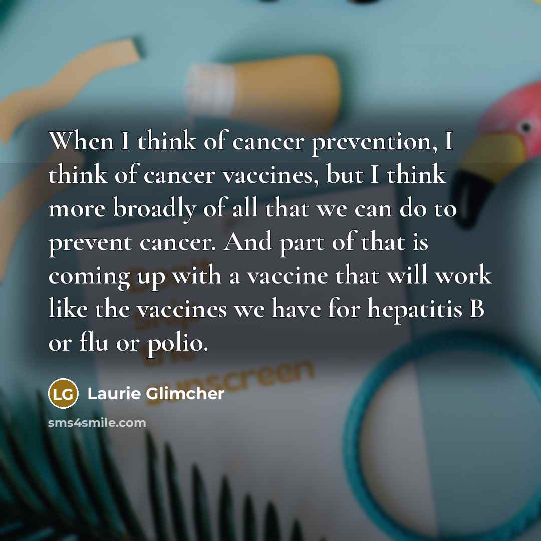 “When I think of cancer prevention, I think of cancer vaccines, but I think more broadly of all that we can do to prevent cancer. And part of that is coming up with a vaccine that will work like the vaccines we have for hepatitis B or flu or polio.” quote by Laurie Glimcher