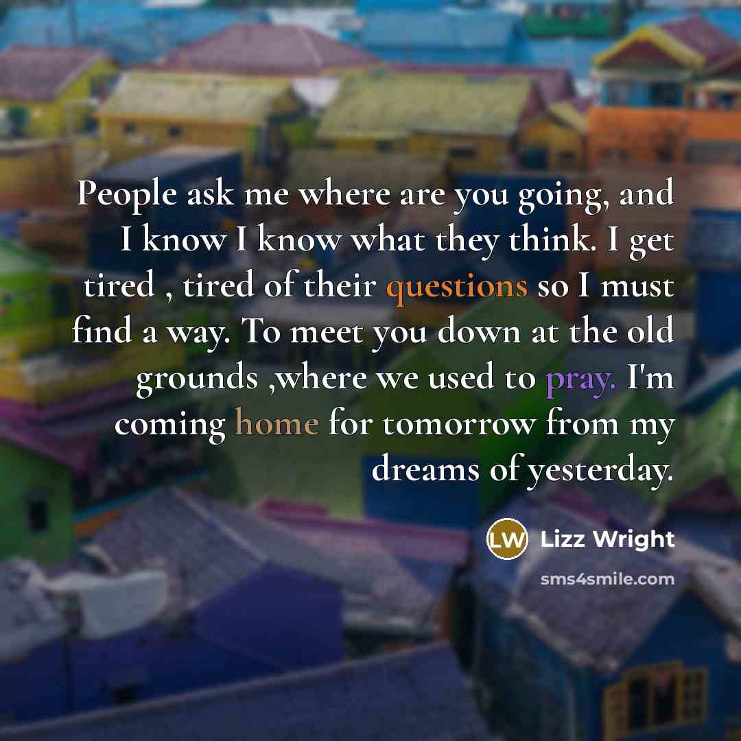 “People ask me where are you going, and I know I know what they think. I get tired , tired of their questions so I must find a way. To meet you down at the old grounds ,where we used to pray. I'm coming home for tomorrow from my dreams of yesterday.” quote by Lizz Wright