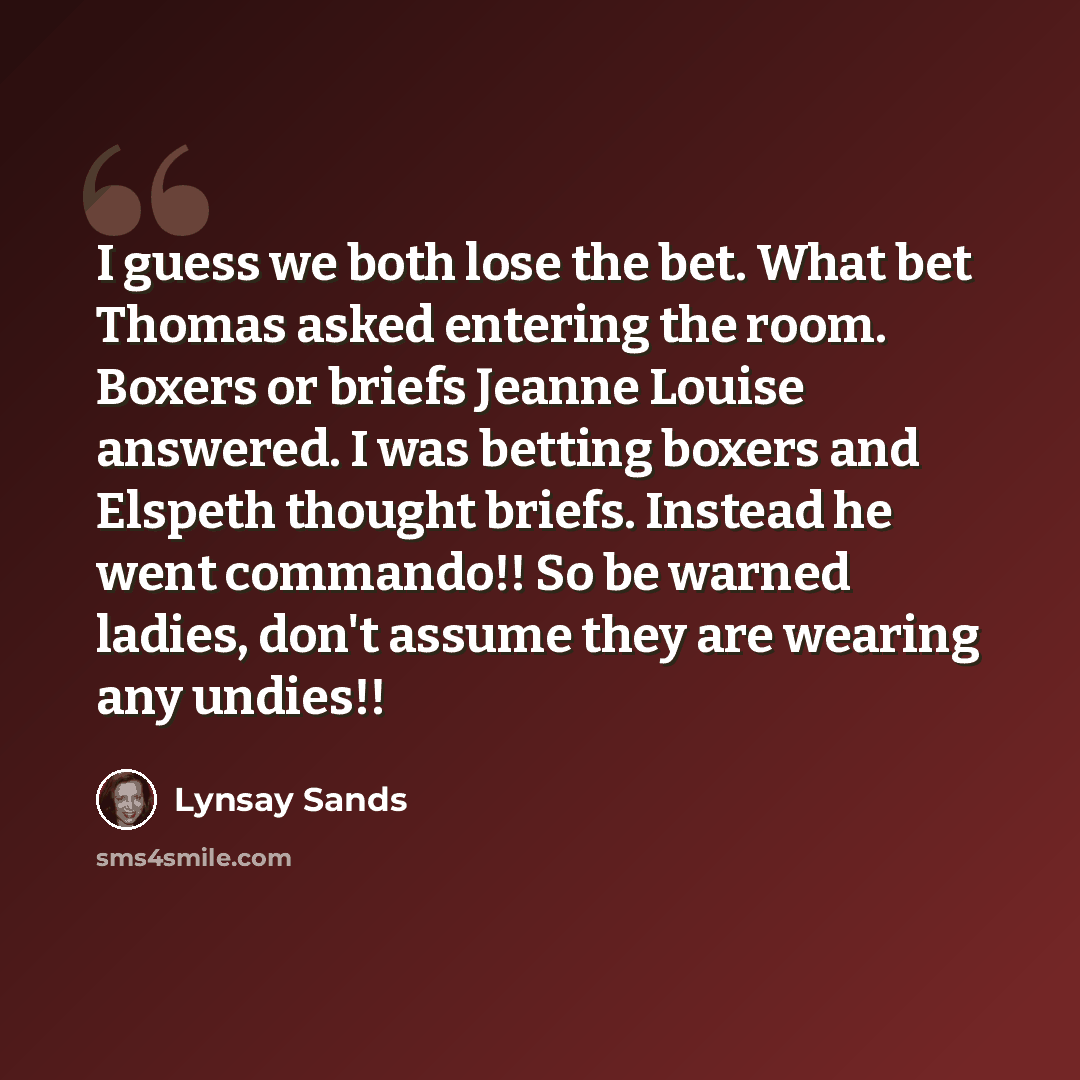 “I guess we both lose the bet. What bet Thomas asked entering the room. Boxers or briefs Jeanne Louise answered. I was betting boxers and Elspeth thought briefs. Instead he went commando!! So be warned ladies, don't assume they are wearing any undies!!” quote by Lynsay Sands