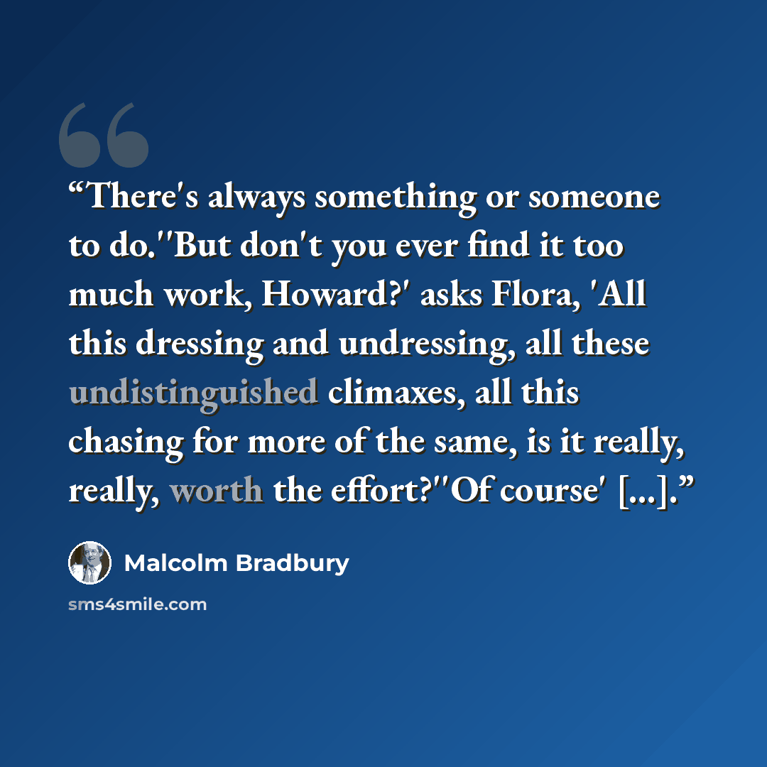 “There's always something or someone to do.''But don't you ever find it too much work, Howard?' asks Flora, 'All this dressing and undressing, all these undistinguished climaxes, all this chasing for more of the same, is it really, really, worth the effort?''Of course' [...].” quote by Malcolm Bradbury