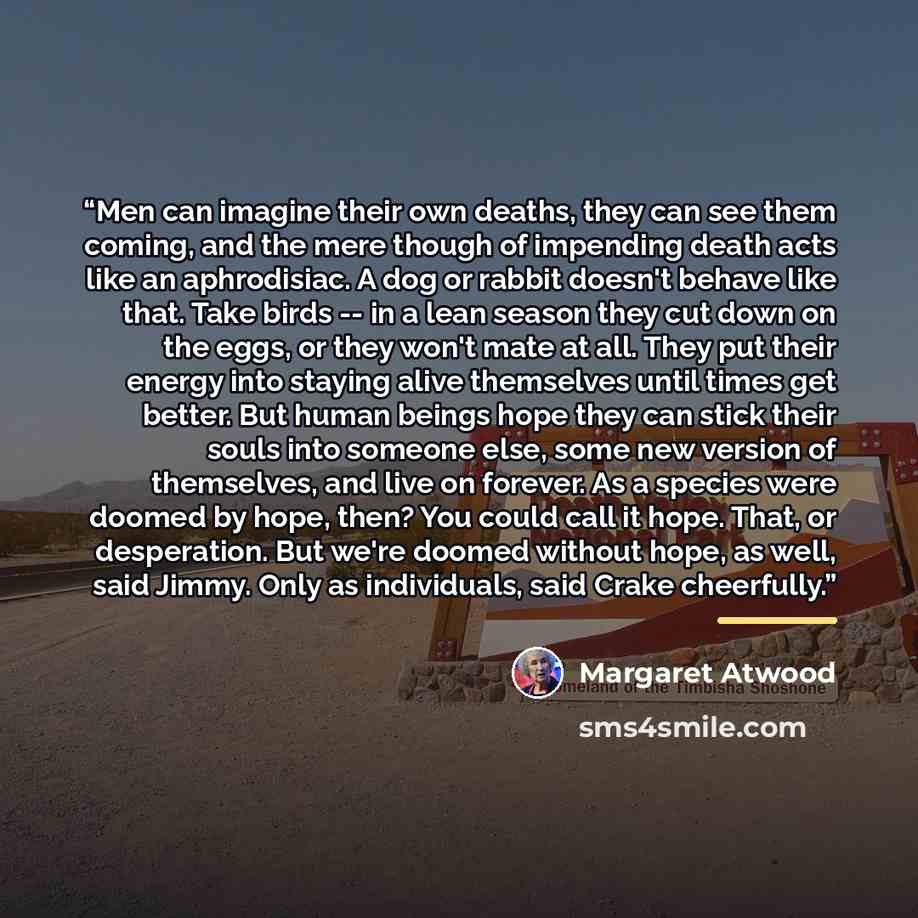 “Men can imagine their own deaths, they can see them coming, and the mere though of impending death acts like an aphrodisiac. A dog or rabbit doesn't behave like that. Take birds -- in a lean season they cut down on the eggs, or they won't mate at all. They put their energy into staying alive…” quote by Margaret Atwood
