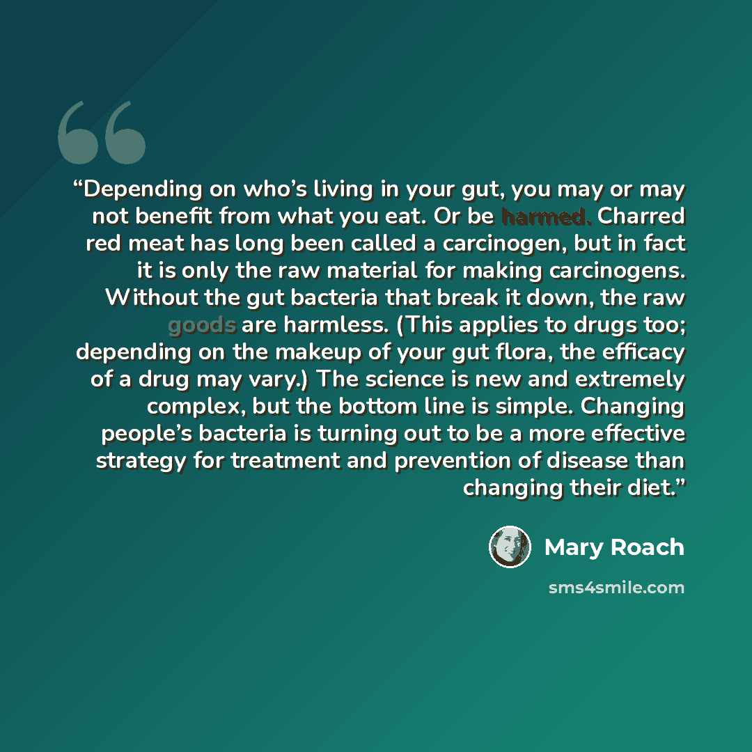 “Depending on who’s living in your gut, you may or may not benefit from what you eat. Or be harmed. Charred red meat has long been called a carcinogen, but in fact it is only the raw material for making carcinogens. Without the gut bacteria that break it down, the raw goods are harmless. (This…” quote by Mary Roach