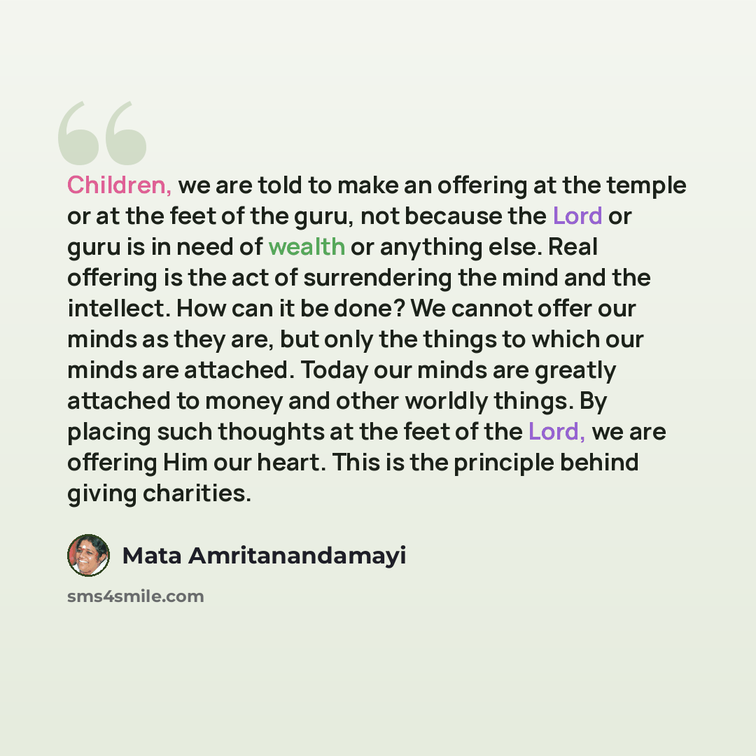 “Children, we are told to make an offering at the temple or at the feet of the guru, not because the Lord or guru is in need of wealth or anything else. Real offering is the act of surrendering the mind and the intellect. How can it be done? We cannot offer our minds as they are, but only the…” quote by Mata Amritanandamayi