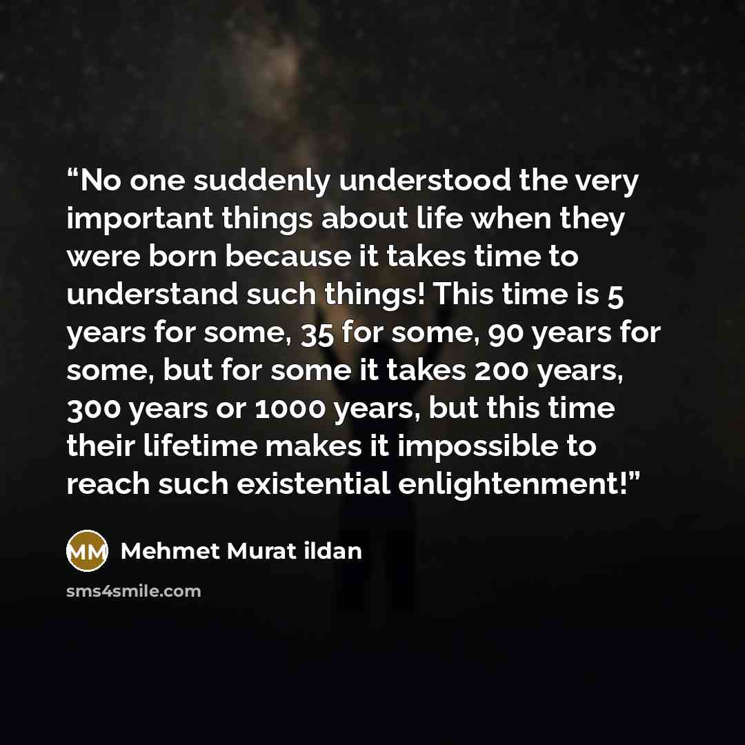 “No one suddenly understood the very important things about life when they were born because it takes time to understand such things! This time is 5 years for some, 35 for some, 90 years for some, but for some it takes 200 years, 300 years or 1000 years, but this time their lifetime makes it…” quote by Mehmet Murat ildan
