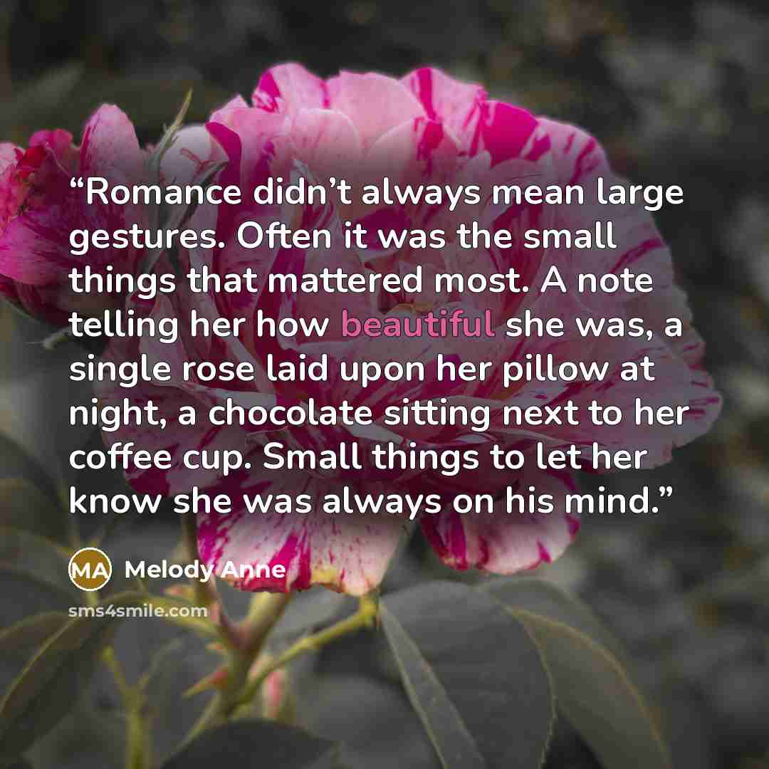 “Romance didn’t always mean large gestures. Often it was the small things that mattered most. A note telling her how beautiful she was, a single rose laid upon her pillow at night, a chocolate sitting next to her coffee cup. Small things to let her know she was always on his mind.” quote by Melody Anne