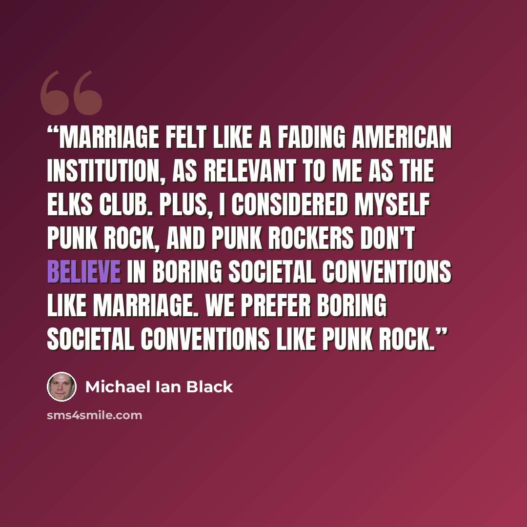 “Marriage felt like a fading American institution, as relevant to me as the Elks Club. Plus, I considered myself punk rock, and punk rockers don't believe in boring societal conventions like marriage. We prefer boring societal conventions like punk rock.” quote by Michael Ian Black