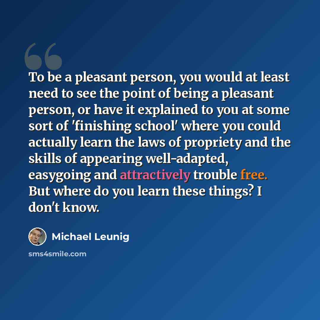 “To be a pleasant person, you would at least need to see the point of being a pleasant person, or have it explained to you at some sort of 'finishing school' where you could actually learn the laws of propriety and the skills of appearing well-adapted, easygoing and attractively trouble free. But…” quote by Michael Leunig