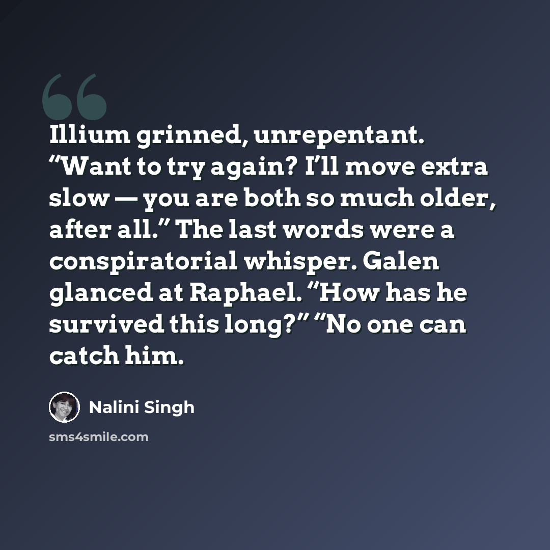 “Illium grinned, unrepentant. “Want to try again? I’ll move extra slow — you are both so much older, after all.” The last words were a conspiratorial whisper. Galen glanced at Raphael. “How has he survived this long?” “No one can catch him.” quote by Nalini Singh