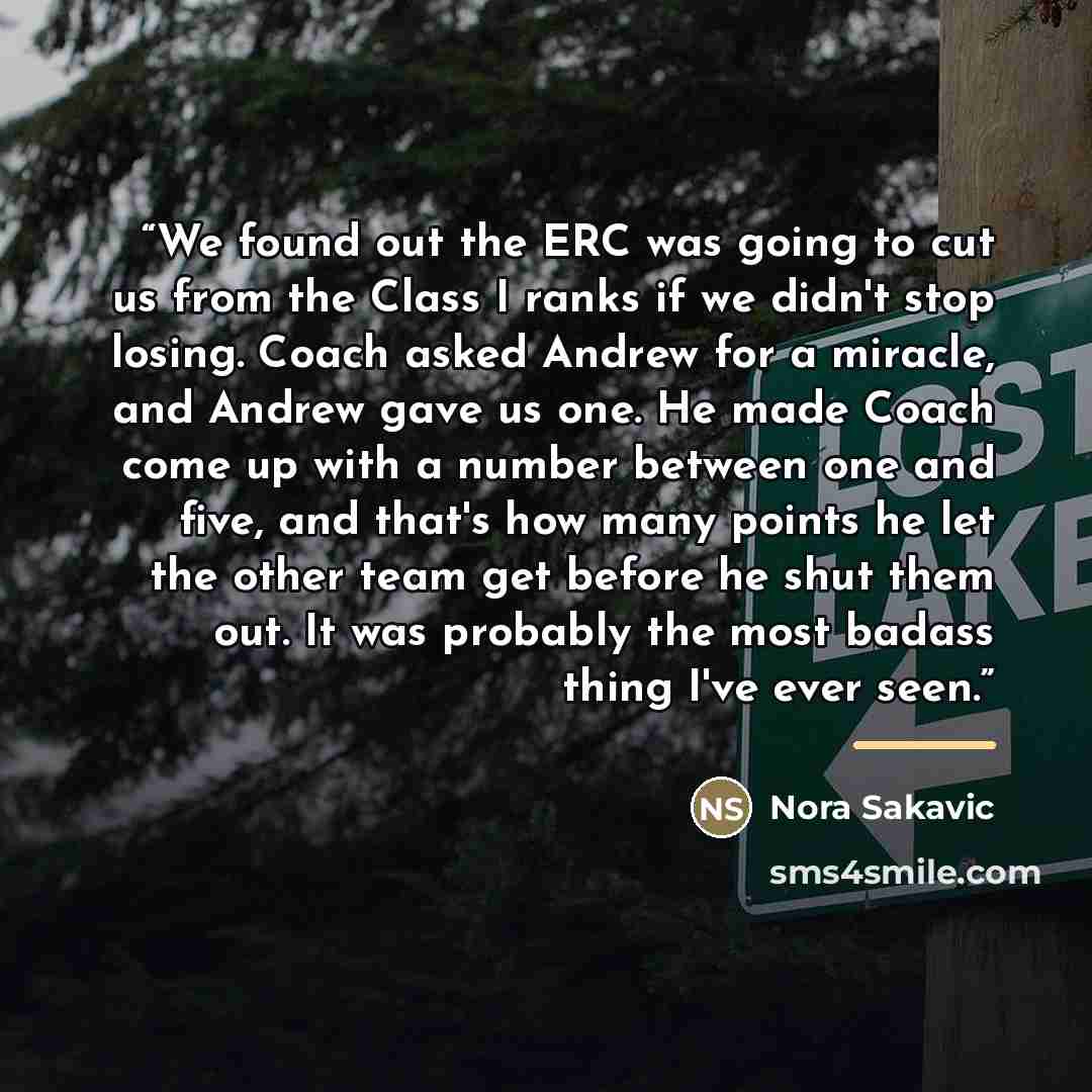 “We found out the ERC was going to cut us from the Class I ranks if we didn't stop losing. Coach asked Andrew for a miracle, and Andrew gave us one. He made Coach come up with a number between one and five, and that's how many points he let the other team get before he shut them out. It was…” quote by Nora Sakavic