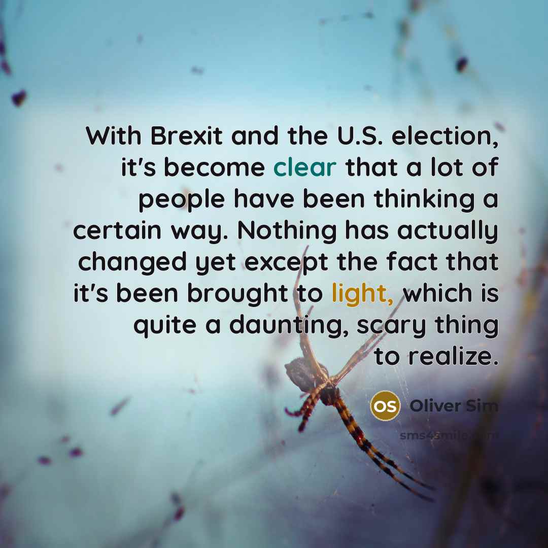 “With Brexit and the U.S. election, it's become clear that a lot of people have been thinking a certain way. Nothing has actually changed yet except the fact that it's been brought to light, which is quite a daunting, scary thing to realize.” quote by Oliver Sim