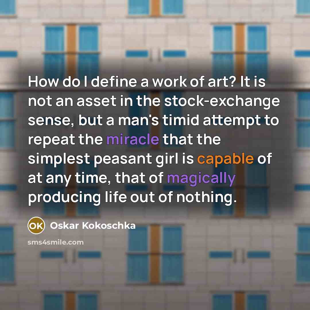 “How do I define a work of art? It is not an asset in the stock-exchange sense, but a man's timid attempt to repeat the miracle that the simplest peasant girl is capable of at any time, that of magically producing life out of nothing.” quote by Oskar Kokoschka