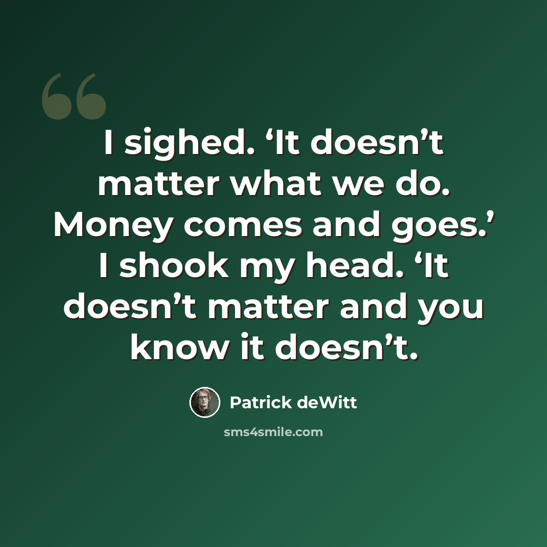 “I sighed. ‘It doesn’t matter what we do. Money comes and goes.’ I shook my head. ‘It doesn’t matter and you know it doesn’t.” quote by Patrick deWitt