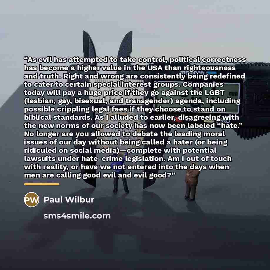“As evil has attempted to take control, political correctness has become a higher value in the USA than righteousness and truth. Right and wrong are consistently being redefined to cater to certain special interest groups. Companies today will pay a huge price if they go against the LGBT (lesbian…” quote by Paul Wilbur