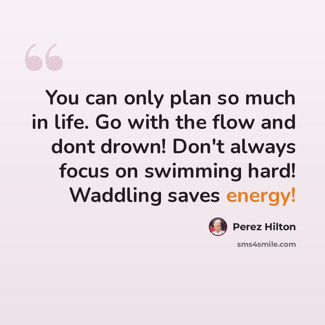 “You can only plan so much in life. Go with the flow and dont drown! Don't always focus on swimming hard! Waddling saves energy!” quote by Perez Hilton