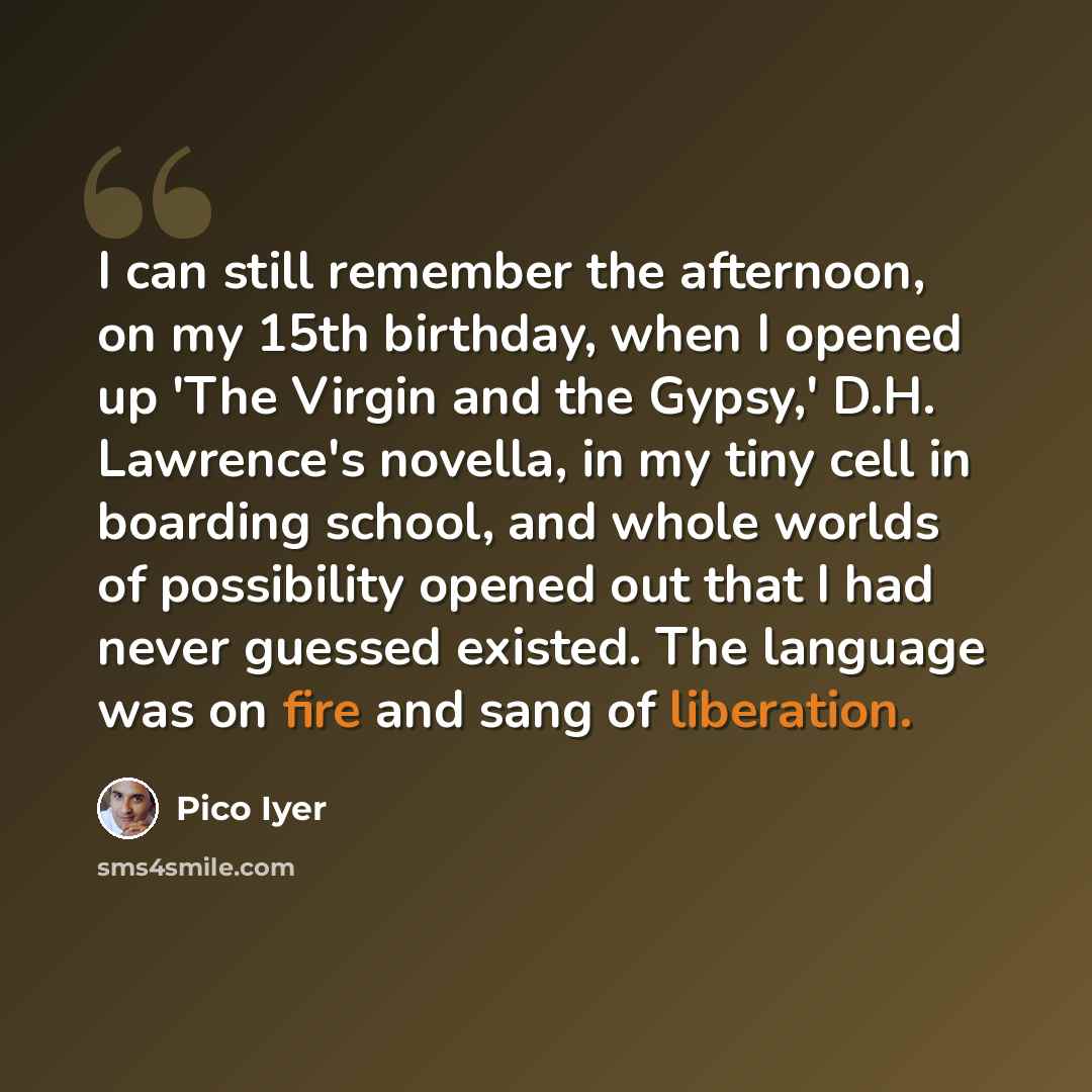 “I can still remember the afternoon, on my 15th birthday, when I opened up 'The Virgin and the Gypsy,' D.H. Lawrence's novella, in my tiny cell in boarding school, and whole worlds of possibility opened out that I had never guessed existed. The language was on fire and sang of liberation.” quote by Pico Iyer