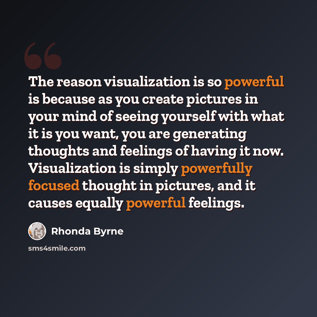 “The reason visualization is so powerful is because as you create pictures in your mind of seeing yourself with what it is you want, you are generating thoughts and feelings of having it now. Visualization is simply powerfully focused thought in pictures, and it causes equally powerful feelings.” quote by Rhonda Byrne