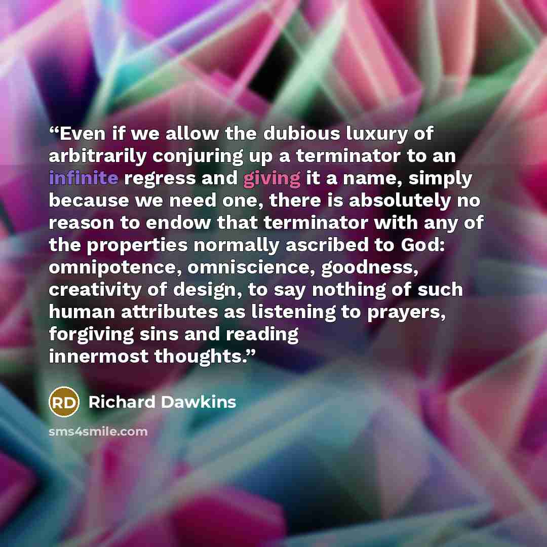 “Even if we allow the dubious luxury of arbitrarily conjuring up a terminator to an infinite regress and giving it a name, simply because we need one, there is absolutely no reason to endow that terminator with any of the properties normally ascribed to God: omnipotence, omniscience, goodness…” quote by Richard Dawkins