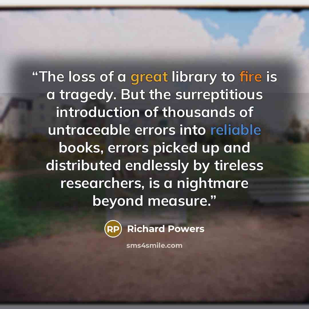 “The loss of a great library to fire is a tragedy. But the surreptitious introduction of thousands of untraceable errors into reliable books, errors picked up and distributed endlessly by tireless researchers, is a nightmare beyond measure.” quote by Richard Powers