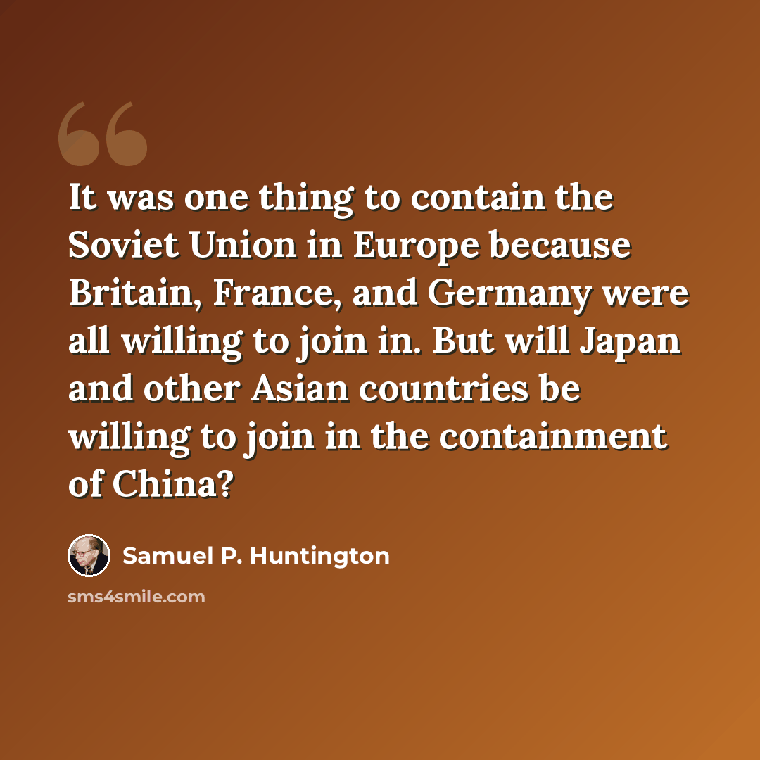 “It was one thing to contain the Soviet Union in Europe because Britain, France, and Germany were all willing to join in. But will Japan and other Asian countries be willing to join in the containment of China?” quote by Samuel P. Huntington