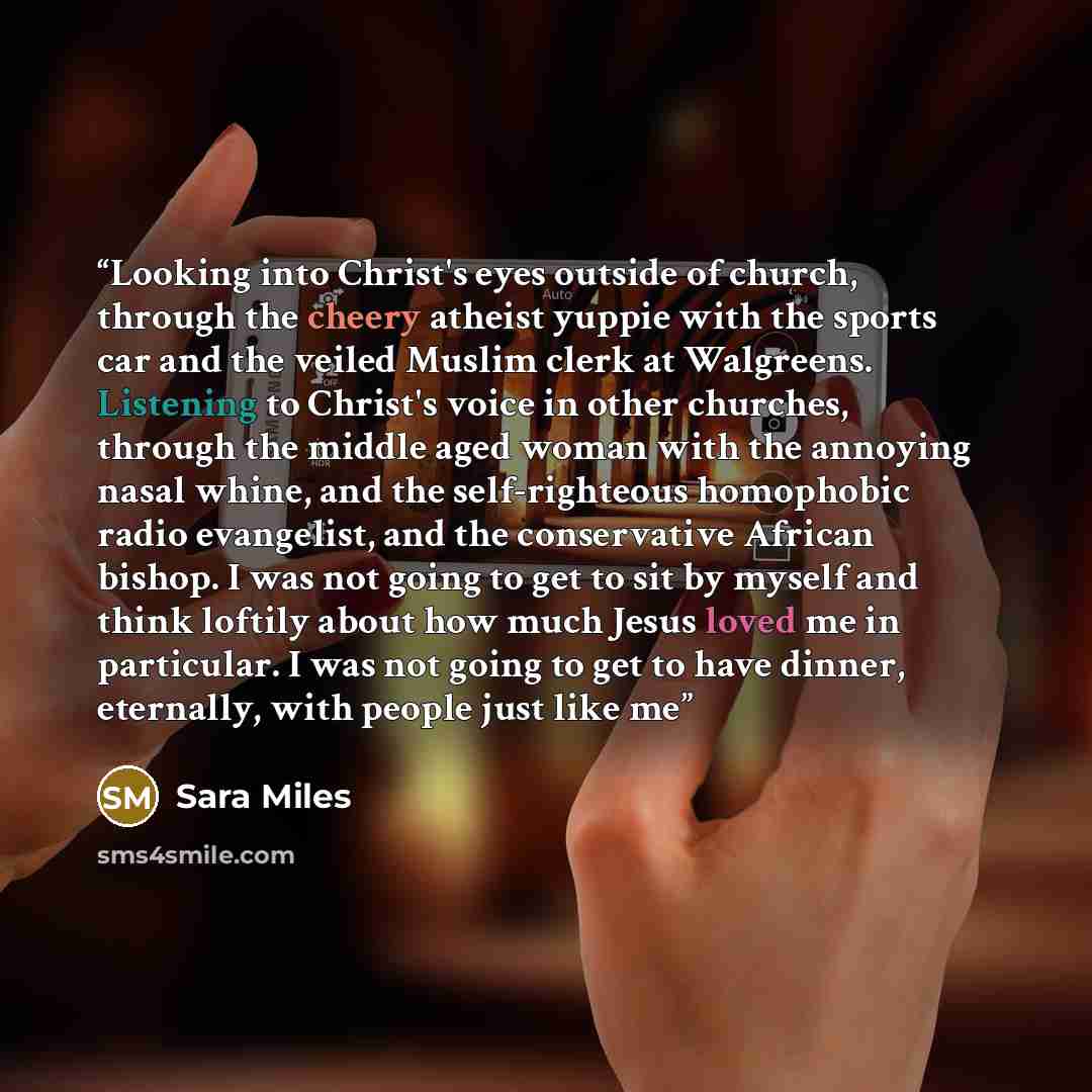 “Looking into Christ's eyes outside of church, through the cheery atheist yuppie with the sports car and the veiled Muslim clerk at Walgreens. Listening to Christ's voice in other churches, through the middle aged woman with the annoying nasal whine, and the self-righteous homophobic radio…” quote by Sara Miles