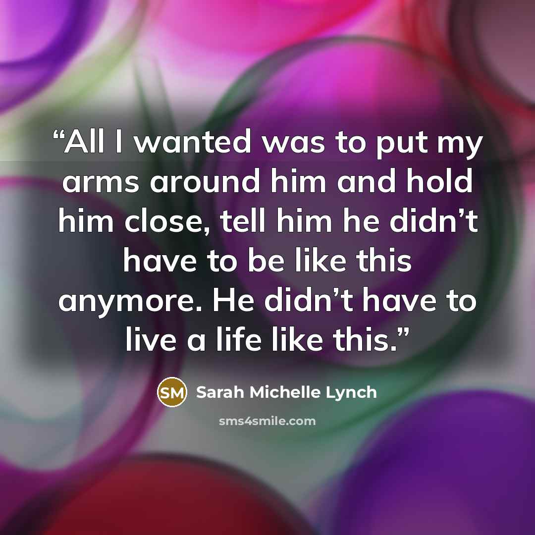 “All I wanted was to put my arms around him and hold him close, tell him he didn’t have to be like this anymore. He didn’t have to live a life like this.” quote by Sarah Michelle Lynch