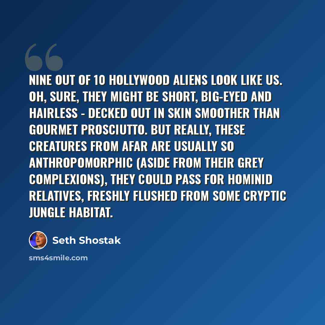 “Nine out of 10 Hollywood aliens look like us. Oh, sure, they might be short, big-eyed and hairless - decked out in skin smoother than gourmet prosciutto. But really, these creatures from afar are usually so anthropomorphic (aside from their grey complexions), they could pass for hominid relatives…” quote by Seth Shostak