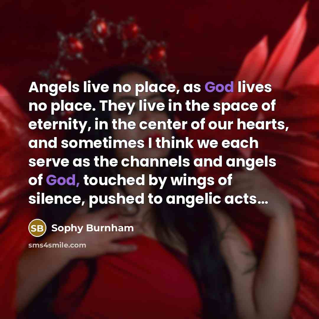 “Angels live no place, as God lives no place. They live in the space of eternity, in the center of our hearts, and sometimes I think we each serve as the channels and angels of God, touched by wings of silence, pushed to angelic acts…” quote by Sophy Burnham